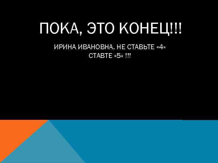 ПОКА, ЭТО КОНЕЦ!!! ИРИНА ИВАНОВНА. НЕ СТАВЬТЕ « 4» СТАВТЕ « 5» !!! 