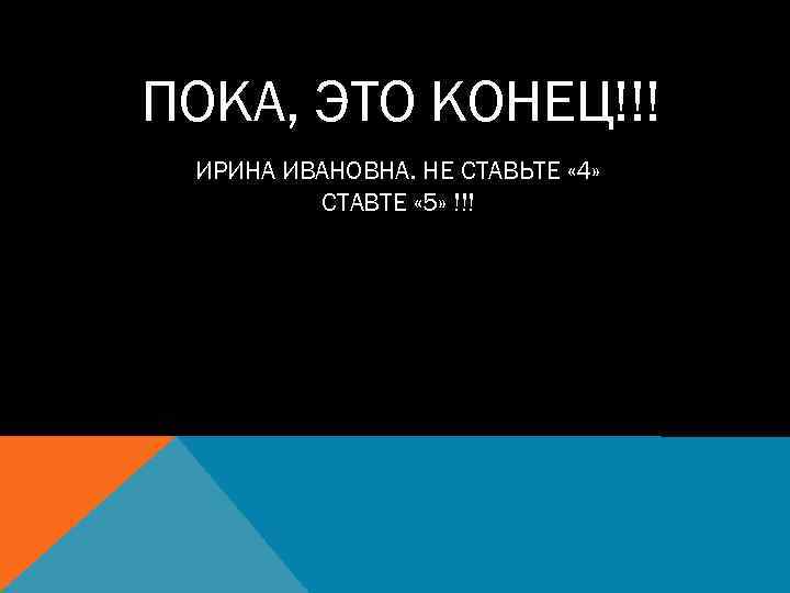 ПОКА, ЭТО КОНЕЦ!!! ИРИНА ИВАНОВНА. НЕ СТАВЬТЕ « 4» СТАВТЕ « 5» !!! 