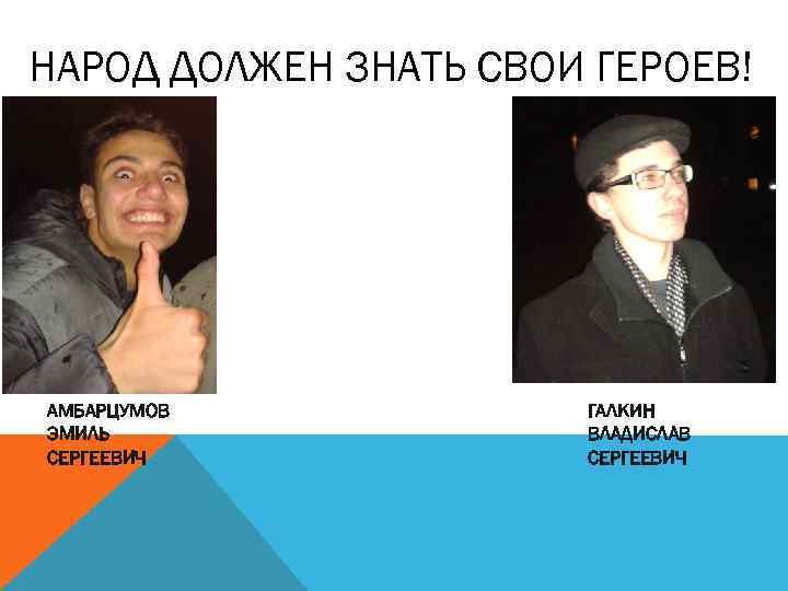 НАРОД ДОЛЖЕН ЗНАТЬ СВОИ ГЕРОЕВ! АМБАРЦУМОВ ЭМИЛЬ СЕРГЕЕВИЧ ГАЛКИН ВЛАДИСЛАВ СЕРГЕЕВИЧ 