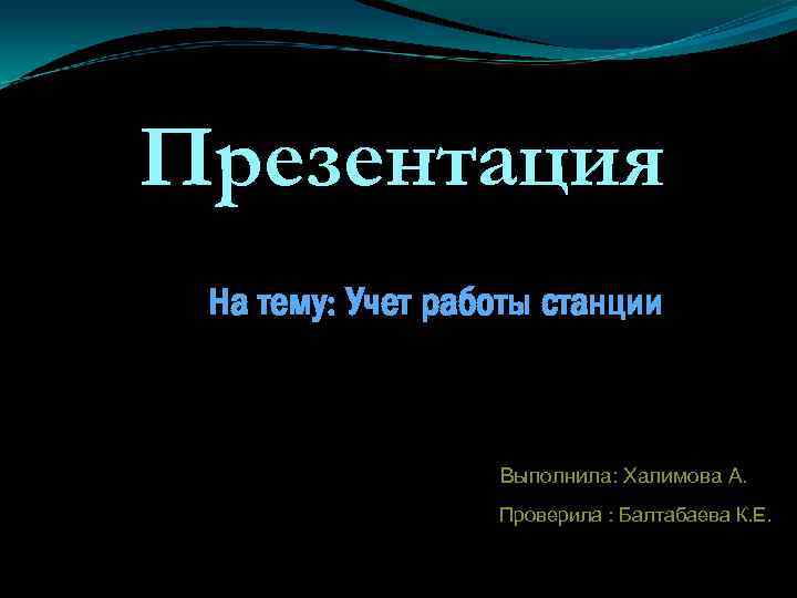 Презентация На тему: Учет работы станции Выполнила: Халимова А. Проверила : Балтабаева К. Е.