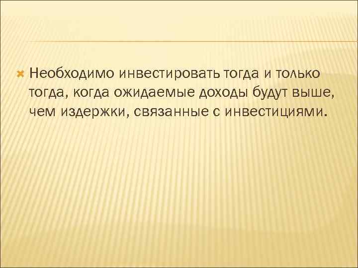  Необходимо инвестировать тогда и только тогда, когда ожидаемые доходы будут выше, чем издержки,