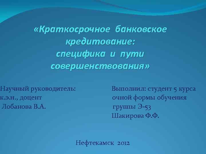  «Краткосрочное банковское кредитование: специфика и пути совершенствования» Научный руководитель: Выполнил: студент 5 курса