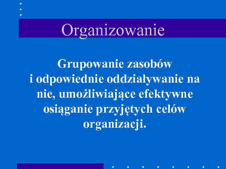 Organizowanie Grupowanie zasobów i odpowiednie oddziaływanie na nie, umożliwiające efektywne osiąganie przyjętych celów organizacji.