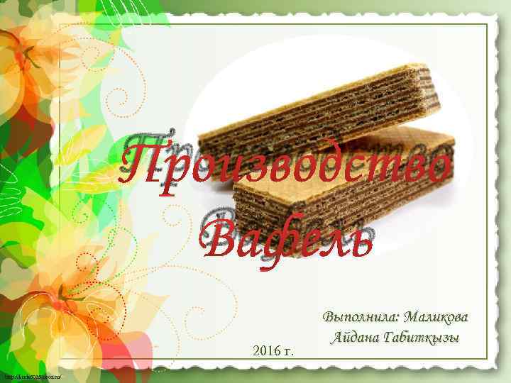 Производство Вафель 2016 г. http: //linda 6035. ucoz. ru/ Выполнила: Маликова Айдана Габиткызы 