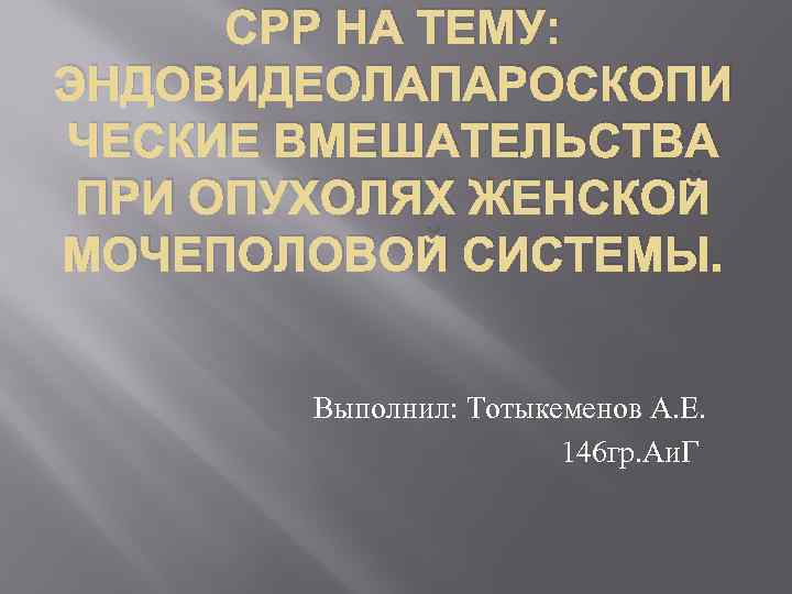 СРР НА ТЕМУ: ЭНДОВИДЕОЛАПАРОСКОПИ ЧЕСКИЕ ВМЕШАТЕЛЬСТВА ПРИ ОПУХОЛЯХ ЖЕНСКОЙ МОЧЕПОЛОВОЙ СИСТЕМЫ. Выполнил: Тотыкеменов А.