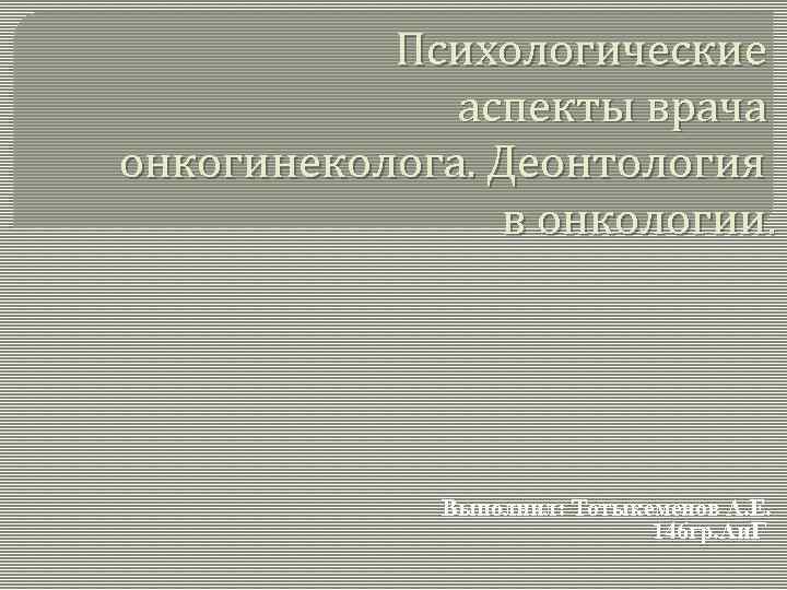 Психологические аспекты врача онкогинеколога. Деонтология в онкологии. Выполнил: Тотыкеменов А. Е. 146 гр. Аи.