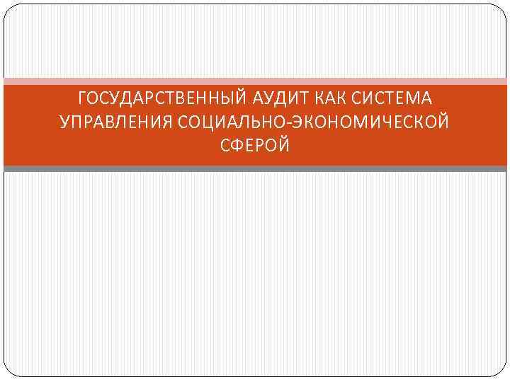 ГОСУДАРСТВЕННЫЙ АУДИТ КАК СИСТЕМА УПРАВЛЕНИЯ СОЦИАЛЬНО-ЭКОНОМИЧЕСКОЙ СФЕРОЙ 