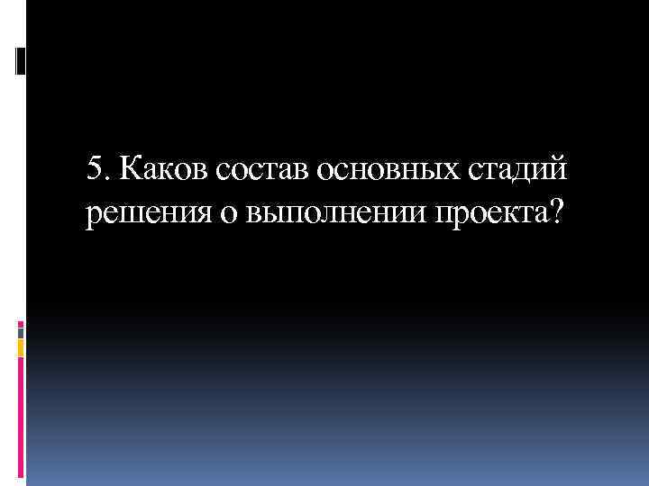 5. Каков состав основных стадий решения о выполнении проекта? 