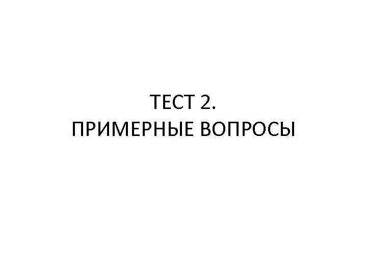 ТЕСТ 2. ПРИМЕРНЫЕ ВОПРОСЫ 