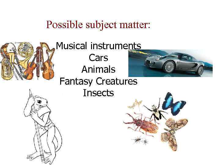 Possible subject matter: Musical instruments Cars Animals Fantasy Creatures Insects 