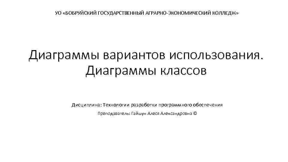 УО «БОБРУЙСКИЙ ГОСУДАРСТВЕННЫЙ АГРАРНО-ЭКОНОМИЧЕСКИЙ КОЛЛЕДЖ» Диаграммы вариантов использования. Диаграммы классов Дисциплина: Технологии разработки программного