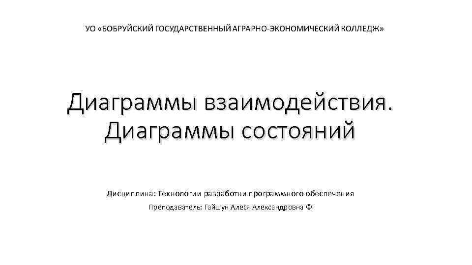 Диаграммы взаимодействия. Диаграммы состояний Дисциплина: Технологии разработки программного обеспечения Преподаватель: Гайшун Алеся Александровна ©