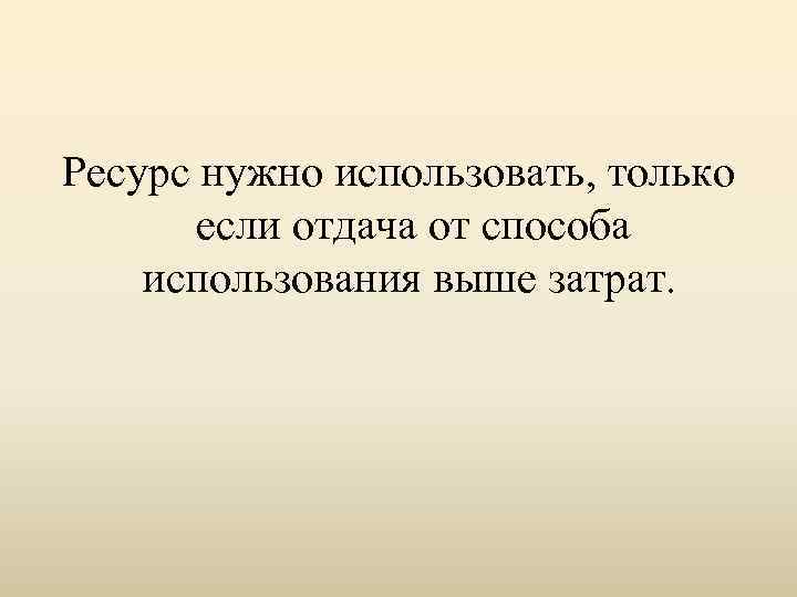 Ресурс нужно использовать, только если отдача от способа использования выше затрат. 