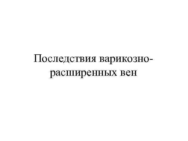 Последствия варикозно- расширенных вен 