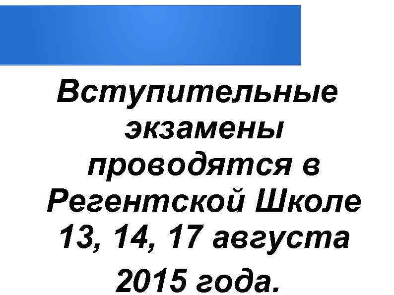 Вступительные экзамены проводятся в Регентской Школе 13, 14, 17 августа 2015 года. 