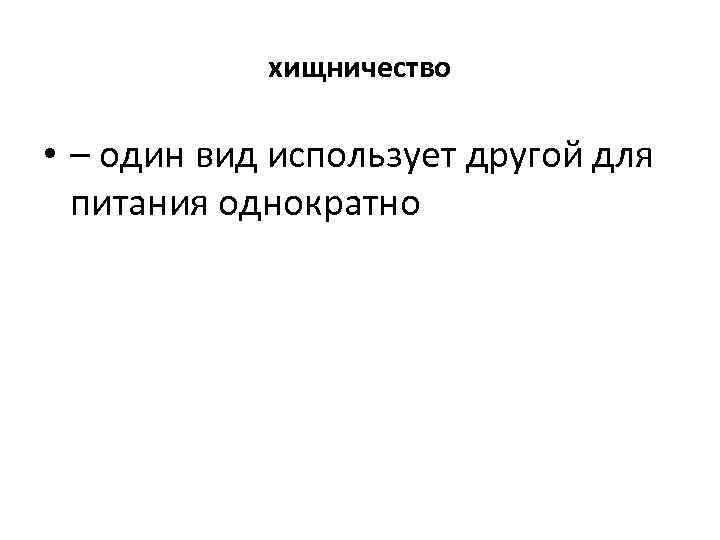 хищничество • – один вид использует другой для питания однократно 