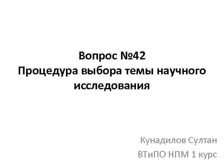 Вопрос № 42 Процедура выбора темы научного исследования Кунадилов Султан ВТи. ПО НПМ 1