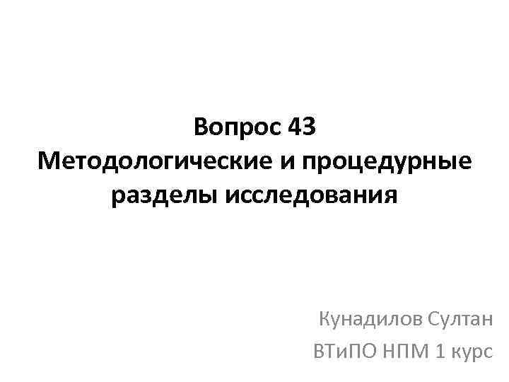 Вопрос 43 Методологические и процедурные разделы исследования Кунадилов Султан ВТи. ПО НПМ 1 курс