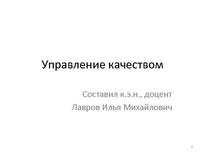 Управление качеством Составил к. э. н. , доцент Лавров Илья Михайлович 1 