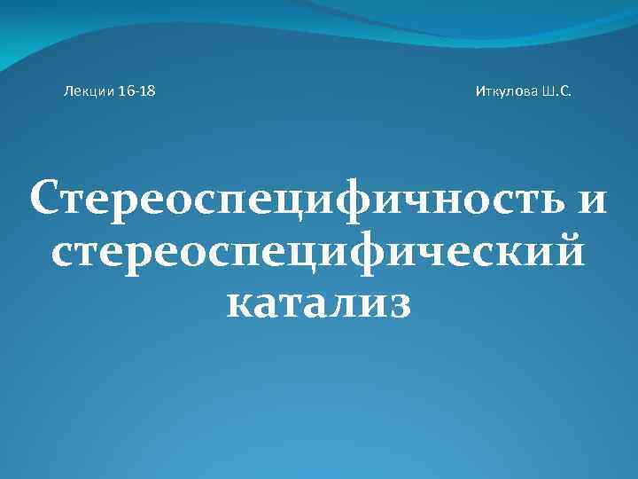Лекции 16 -18 Иткулова Ш. С. Стереоспецифичность и стереоспецифический катализ 