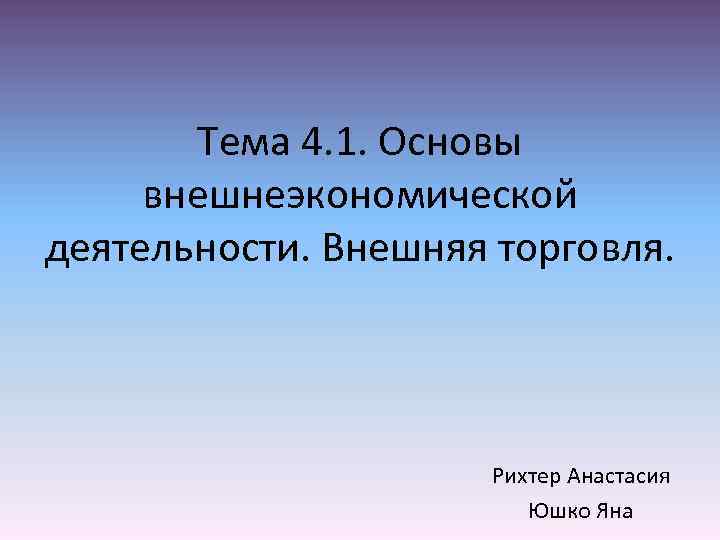 Тема 4. 1. Основы внешнеэкономической деятельности. Внешняя торговля. Рихтер Анастасия Юшко Яна 