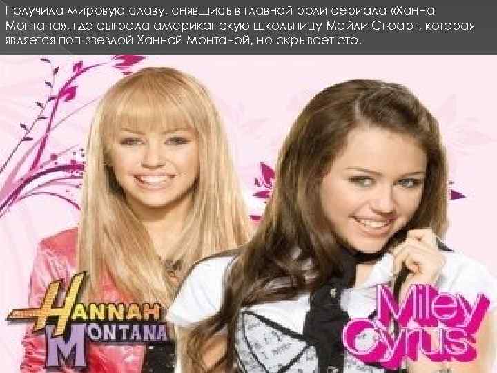 Получила мировую славу, снявшись в главной роли сериала «Ханна Монтана» , где сыграла американскую