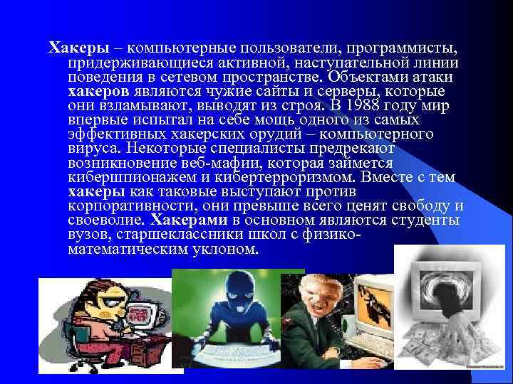 Хакеры – компьютерные пользователи, программисты, придерживающиеся активной, наступательной линии поведения в сетевом пространстве. Объектами