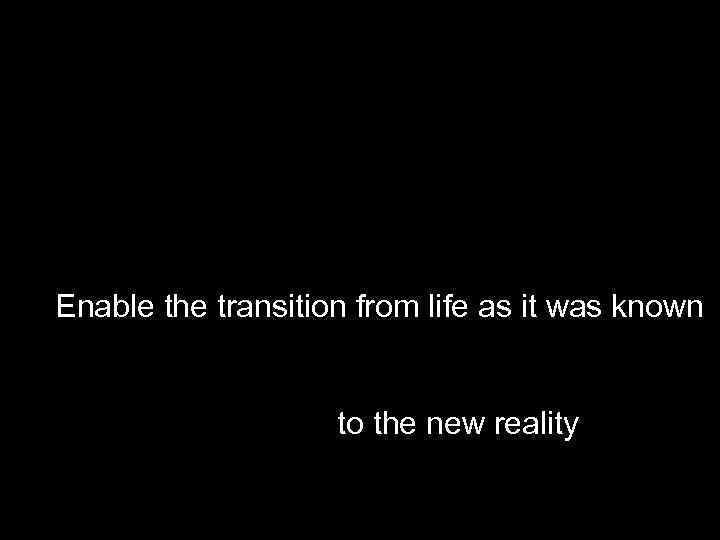 Enable the transition from life as it was known to the new reality 