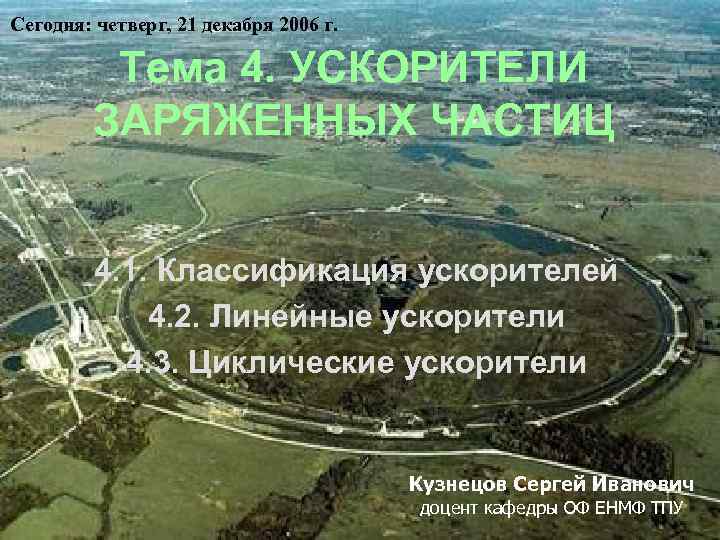 Сегодня: четверг, 21 декабря 2006 г. Тема 4. УСКОРИТЕЛИ ЗАРЯЖЕННЫХ ЧАСТИЦ 4. 1. Классификация