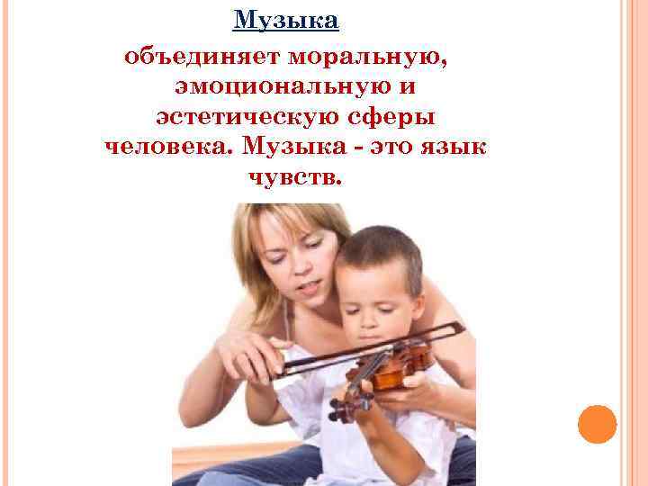 Музыка объединяет моральную, эмоциональную и эстетическую сферы человека. Музыка - это язык чувств. 