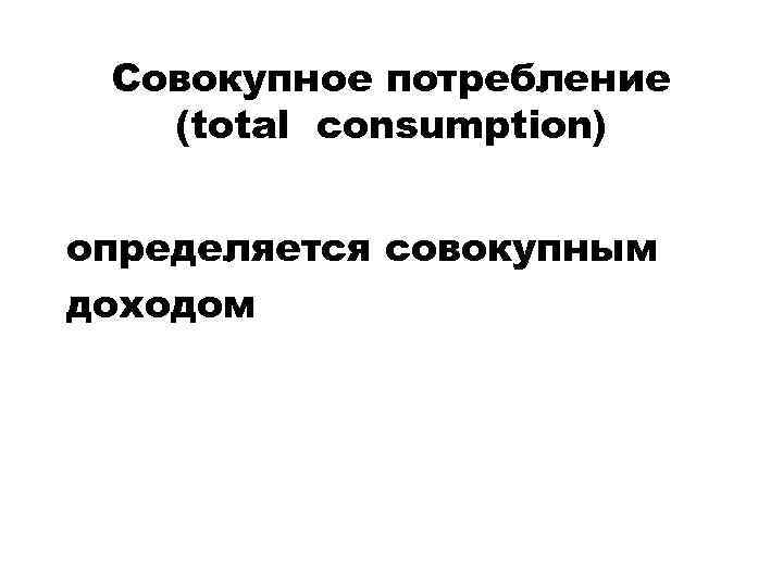 Совокупное потребление (total consumption) определяется совокупным доходом 