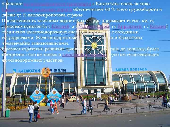 Значение железнодорожного транспорта в Казахстане очень велико. Казахстанские железные дороги обеспечивают 68 % всего