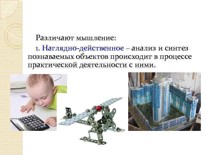 Различают мышление: 1. Наглядно-действенное – анализ и синтез познаваемых объектов происходит в процессе практической