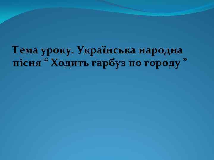 Тема уроку. Українська народна пісня “ Ходить гарбуз по городу ” 