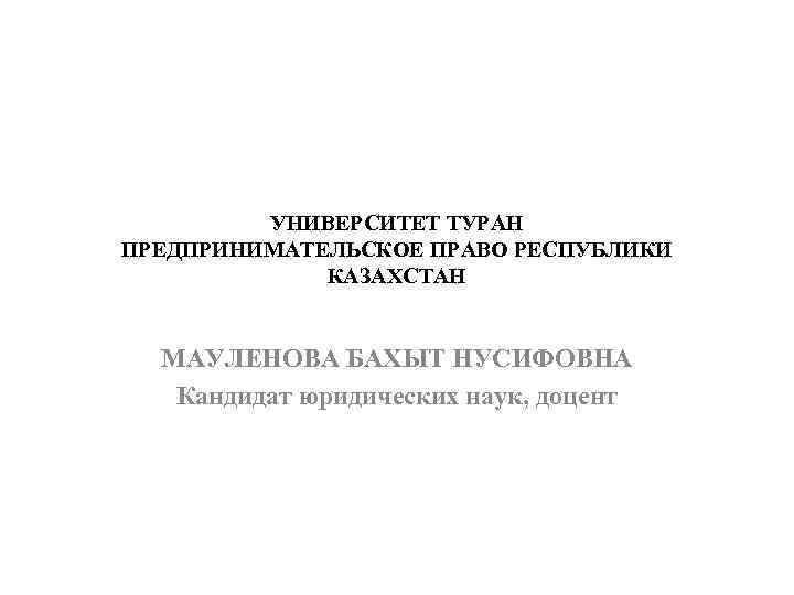 УНИВЕРСИТЕТ ТУРАН ПРЕДПРИНИМАТЕЛЬСКОЕ ПРАВО РЕСПУБЛИКИ КАЗАХСТАН МАУЛЕНОВА БАХЫТ НУСИФОВНА Кандидат юридических наук, доцент 