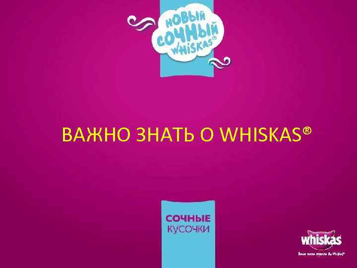 ВАЖНО ЗНАТЬ О WHISKAS® 