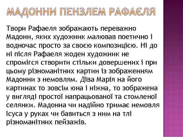 Твори Рафаеля зображають переважно Мадонн, яких художник малював поетично і водночас просто за своєю