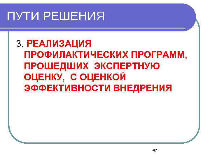 ПУТИ РЕШЕНИЯ 3. РЕАЛИЗАЦИЯ ПРОФИЛАКТИЧЕСКИХ ПРОГРАММ, ПРОШЕДШИХ ЭКСПЕРТНУЮ ОЦЕНКУ, С ОЦЕНКОЙ ЭФФЕКТИВНОСТИ ВНЕДРЕНИЯ 47