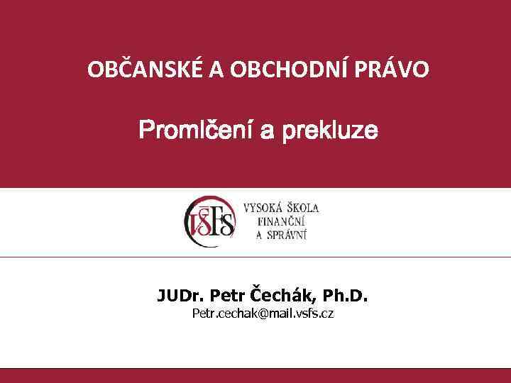 OBČANSKÉ A OBCHODNÍ PRÁVO Promlčení a prekluze JUDr. Petr Čechák, Ph. D. Petr. cechak@mail.