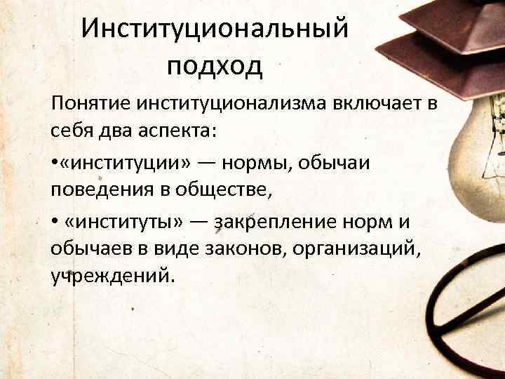 Институциональный подход Понятие институционализма включает в себя два аспекта: • «институции» — нормы, обычаи