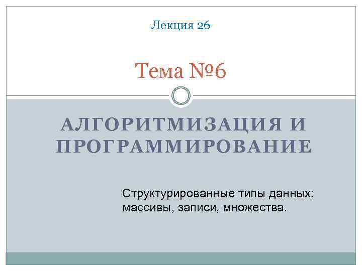 Лекция 26 Тема № 6 АЛГОРИТМИЗАЦИЯ И ПРОГРАММИРОВАНИЕ Структурированные типы данных: массивы, записи, множества.