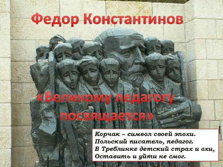 Федор Константинов «Великому педагогу посвящается» Корчак – символ своей эпохи. Польский писатель, педагог. В