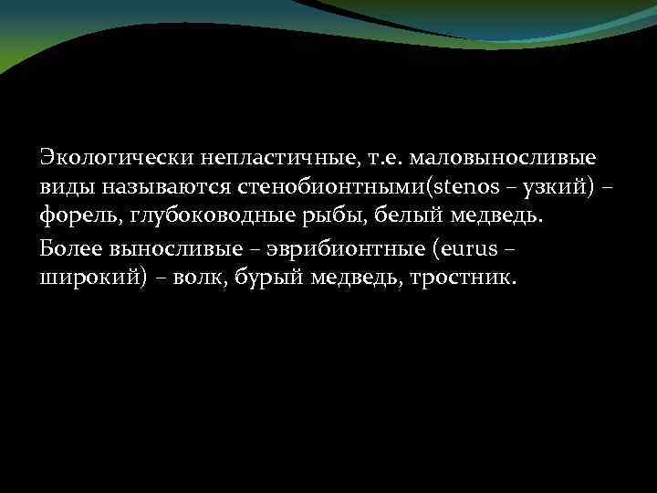 Экологически непластичные, т. е. маловыносливые виды называются стенобионтными(stenos – узкий) – форель, глубоководные рыбы,