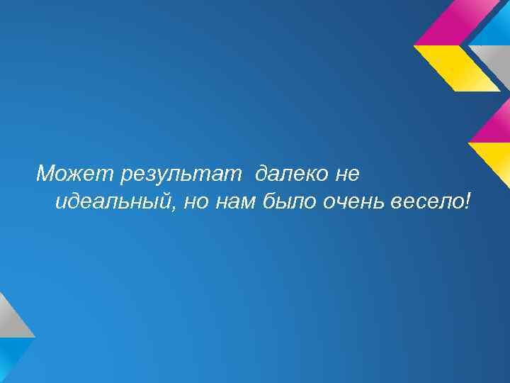 Может результат далеко не идеальный, но нам было очень весело! 