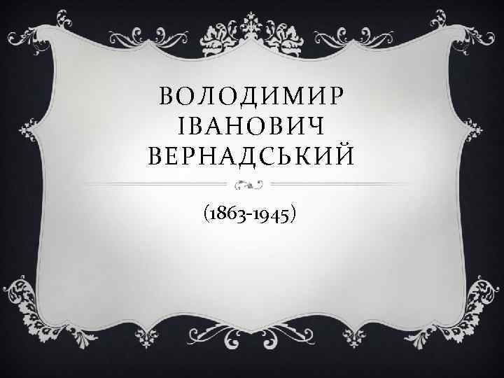 ВОЛОДИМИР ІВАНОВИЧ ВЕРНАДСЬКИЙ (1863 -1945) 