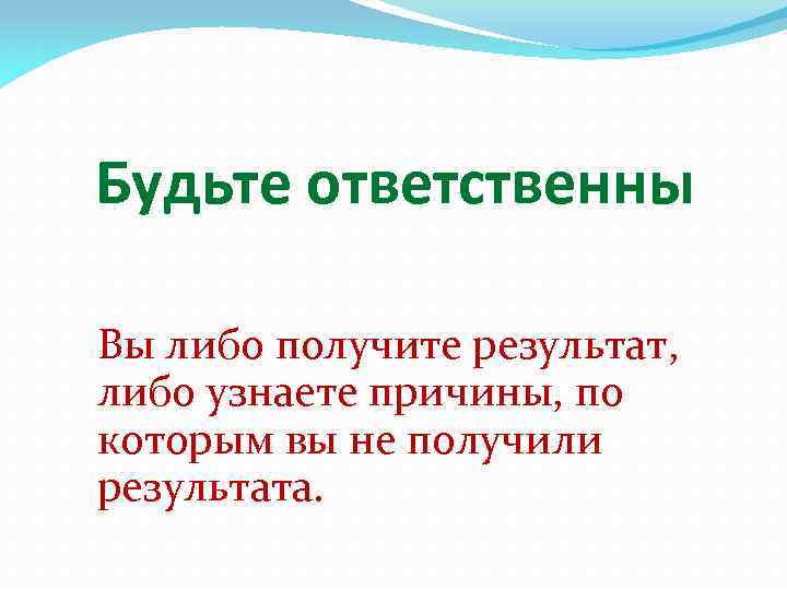 Будьте ответственны Вы либо получите результат, либо узнаете причины, по которым вы не получили