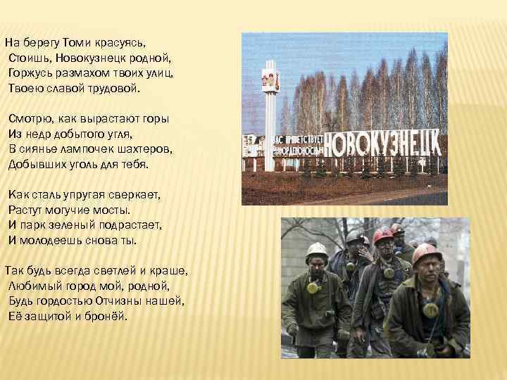 На берегу Томи красуясь, Стоишь, Новокузнецк родной, Горжусь размахом твоих улиц, Твоею славой трудовой.