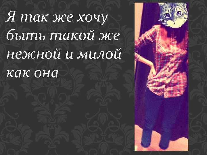 Я так же хочу быть такой же нежной и милой как она 