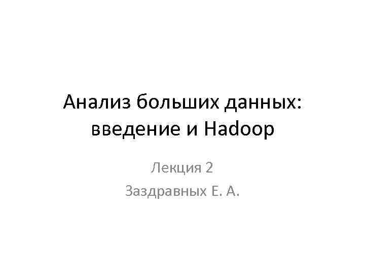 Анализ больших данных: введение и Hadoop Лекция 2 Заздравных Е. А. 