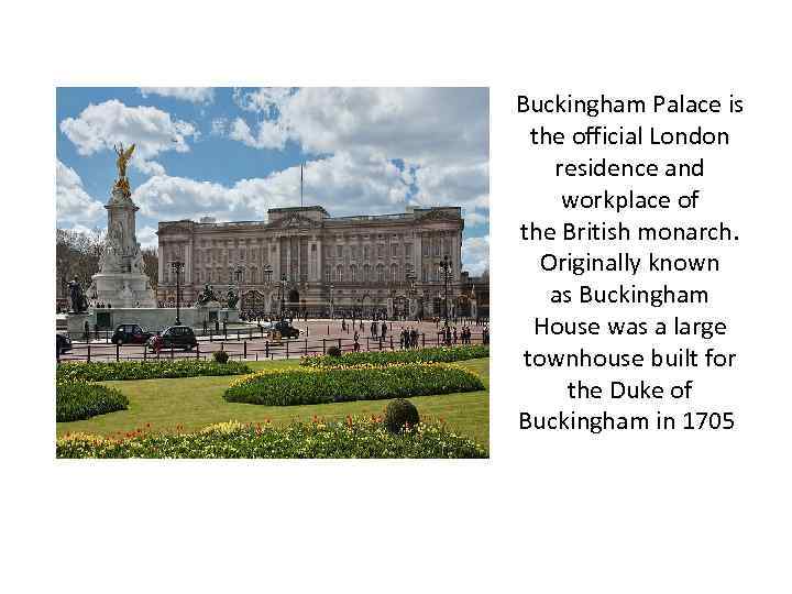 Buckingham Palace is the official London residence and workplace of the British monarch. Originally